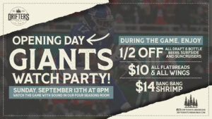 Join us Sunday, September 13 at 8 PM to watch the game with sound in our Four Seasons Room. Bring your fellow Giants fans, grab a seat and enjoy game-day food and drink specials throughout the action!

GAME-DAY SPECIALS:

🍺 Half off all draft and bottled beers, Surfside & SunCruisers
🍕 $10 flatbreads and wings
🍤 $14 Bang Bang Shrimp

Round up your crew and come cheer on Big Blue at Drifters Kitchen & Bar! Reservations are recommended.